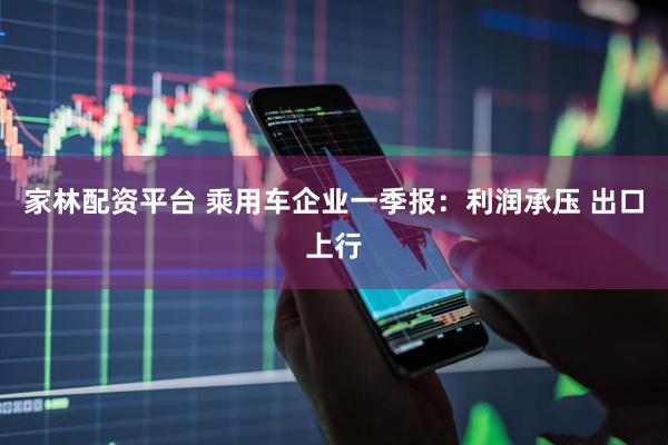 家林配资平台 乘用车企业一季报：利润承压 出口上行