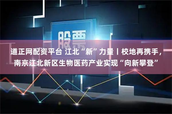 道正网配资平台 江北“新”力量丨校地再携手，南京江北新区生物医药产业实现“向新攀登”