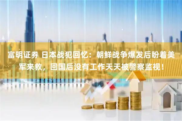 富明证券 日本战犯回忆：朝鲜战争爆发后盼着美军来救，回国后没有工作天天被警察监视！